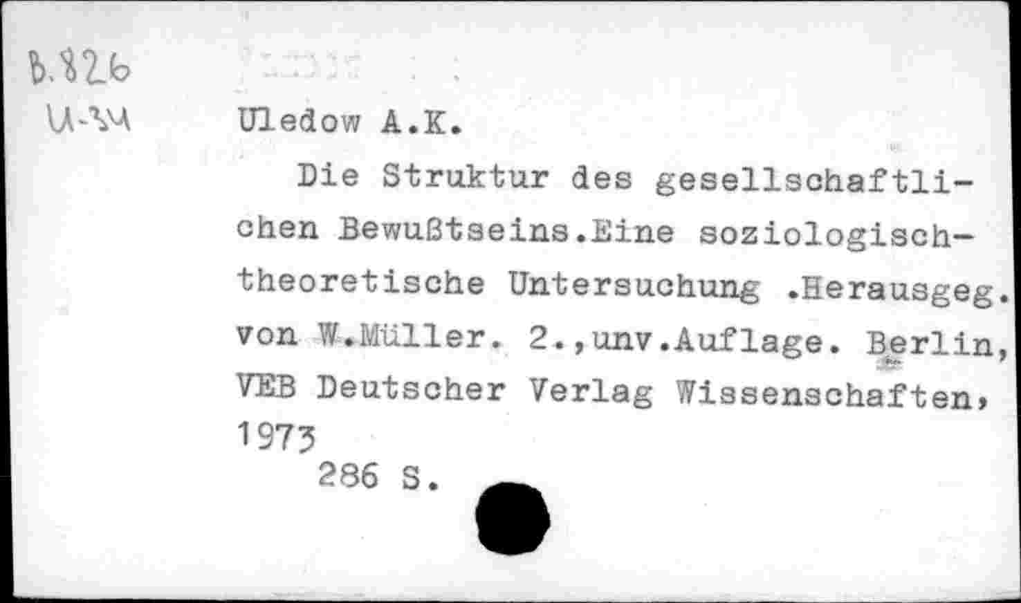 ﻿MU
Uledow A.K.
Die Struktur des gesellschaftlichen Bewußtseins.Eine soziologischtheoretische Untersuchung .Herausgeg. von W.Müller. 2.»unv.Auflage. Berlin, VEB Deutscher Verlag Wissenschaften, 1975 286 S.